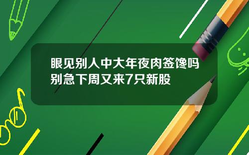 眼见别人中大年夜肉签馋吗别急下周又来7只新股