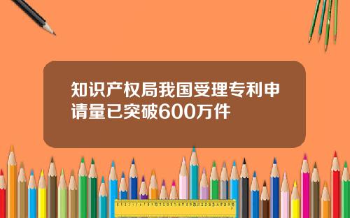 知识产权局我国受理专利申请量已突破600万件