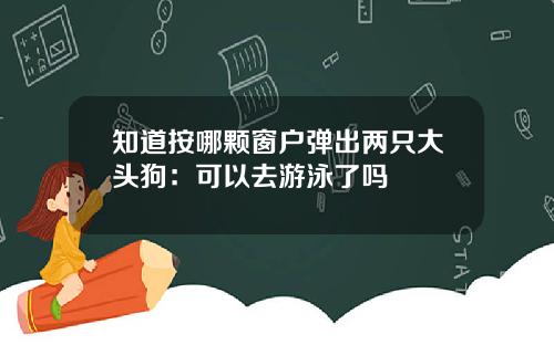 知道按哪颗窗户弹出两只大头狗：可以去游泳了吗