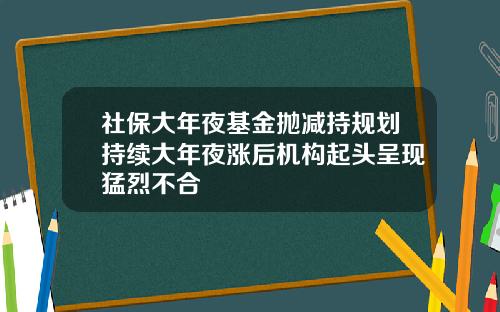 社保大年夜基金抛减持规划持续大年夜涨后机构起头呈现猛烈不合