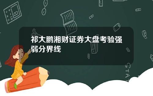 祁大鹏湘财证券大盘考验强弱分界线