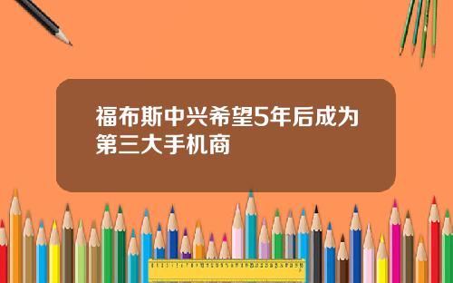 福布斯中兴希望5年后成为第三大手机商