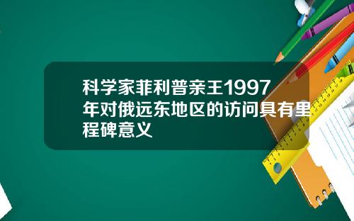 科学家菲利普亲王1997年对俄远东地区的访问具有里程碑意义