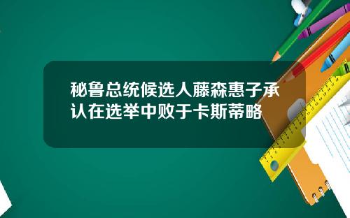 秘鲁总统候选人藤森惠子承认在选举中败于卡斯蒂略