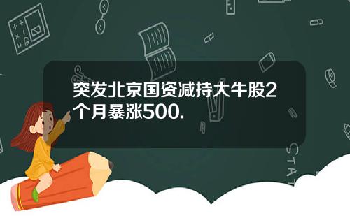 突发北京国资减持大牛股2个月暴涨500.