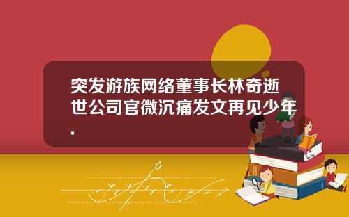 突发游族网络董事长林奇逝世公司官微沉痛发文再见少年.