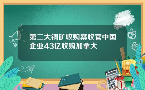 第二大铜矿收购案收官中国企业43亿收购加拿大