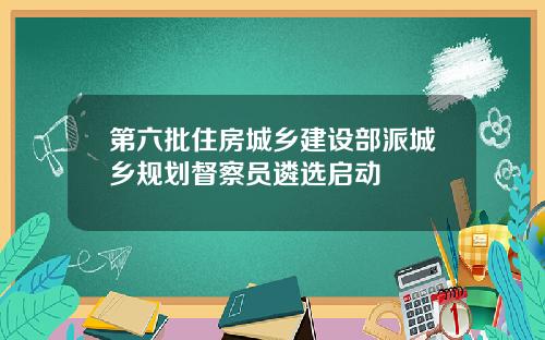 第六批住房城乡建设部派城乡规划督察员遴选启动