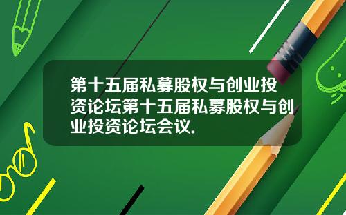 第十五届私募股权与创业投资论坛第十五届私募股权与创业投资论坛会议.