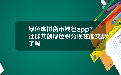 绿色虚拟货币钱包app？社群共创绿色积分现在能交易了吗