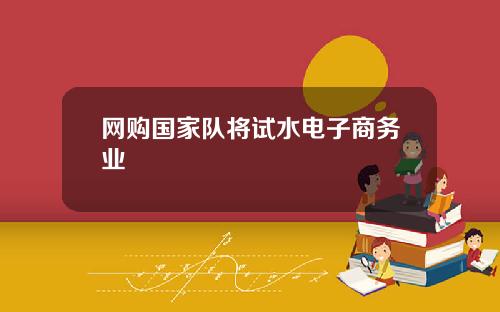 网购国家队将试水电子商务业