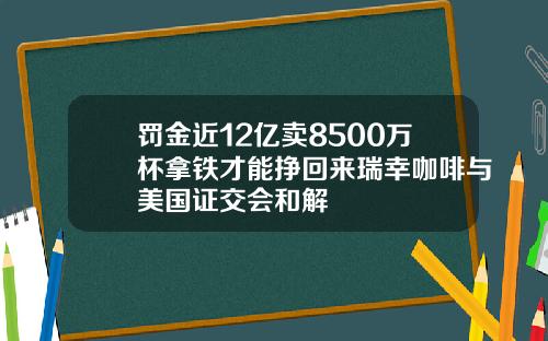 罚金近12亿卖8500万杯拿铁才能挣回来瑞幸咖啡与美国证交会和解