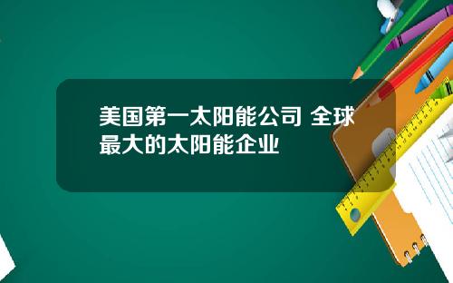 美国第一太阳能公司 全球最大的太阳能企业