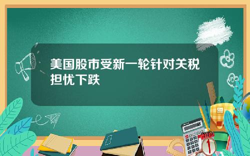 美国股市受新一轮针对关税担忧下跌