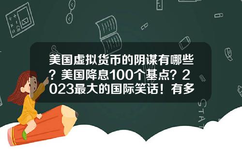 美国虚拟货币的阴谋有哪些？美国降息100个基点？2023最大的国际笑话！有多少阴谋破产？