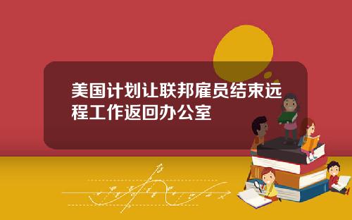 美国计划让联邦雇员结束远程工作返回办公室