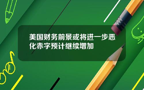 美国财务前景或将进一步恶化赤字预计继续增加