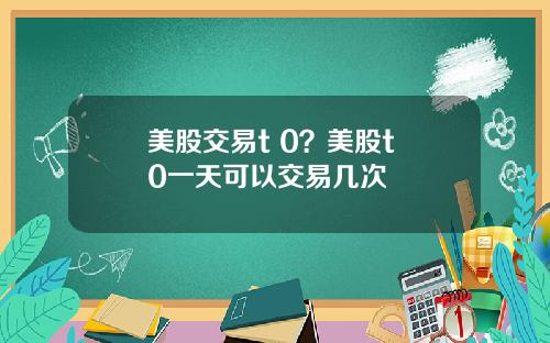 美股交易t 0？美股t+0一天可以交易几次