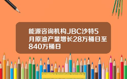 能源咨询机构JBC沙特5月原油产量增长28万桶日至840万桶日