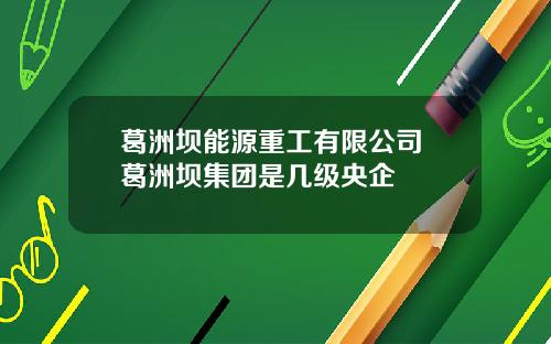 葛洲坝能源重工有限公司 葛洲坝集团是几级央企