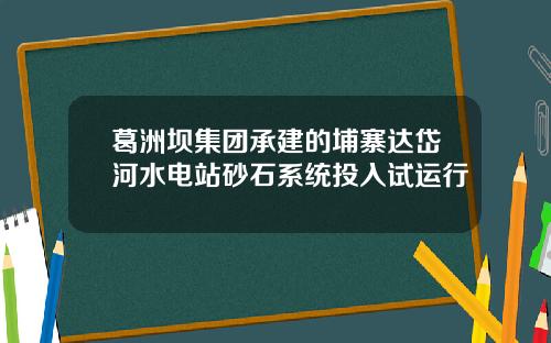 葛洲坝集团承建的埔寨达岱河水电站砂石系统投入试运行