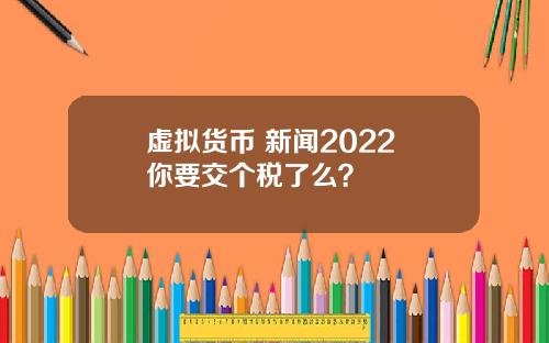 虚拟货币 新闻2022 你要交个税了么？