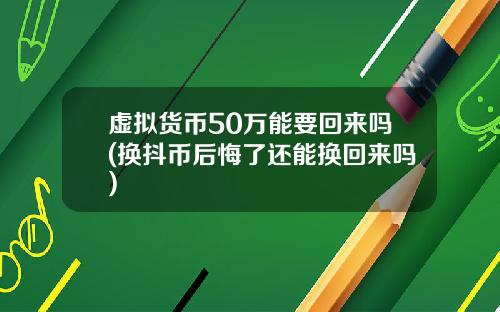 虚拟货币50万能要回来吗(换抖币后悔了还能换回来吗)