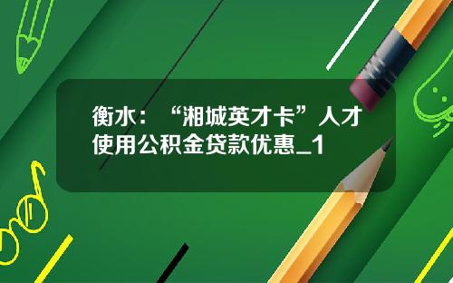 衡水：“湘城英才卡”人才使用公积金贷款优惠_1