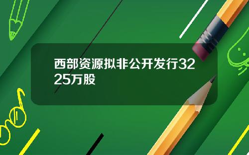 西部资源拟非公开发行3225万股