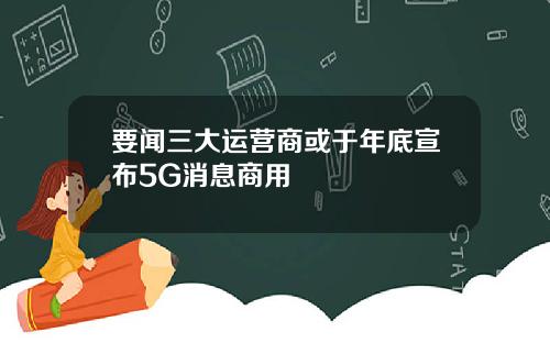 要闻三大运营商或于年底宣布5G消息商用