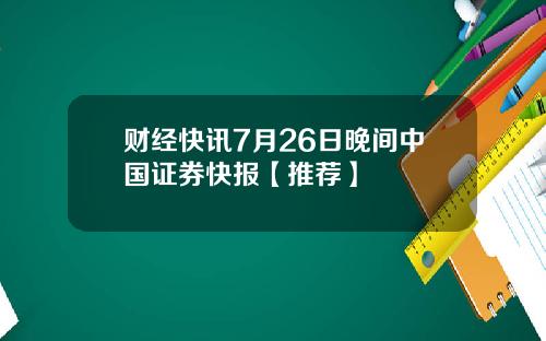 财经快讯7月26日晚间中国证券快报【推荐】