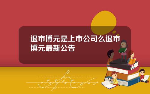 退市博元是上市公司么退市博元最新公告