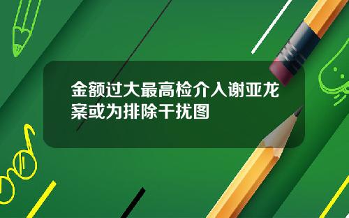 金额过大最高检介入谢亚龙案或为排除干扰图