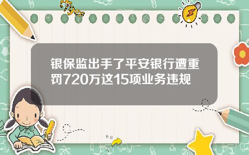 银保监出手了平安银行遭重罚720万这15项业务违规