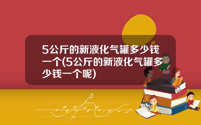 5公斤的新液化气罐多少钱一个(5公斤的新液化气罐多少钱一个呢)