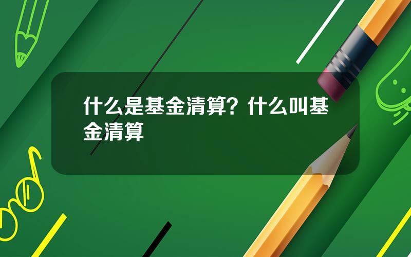 什么是基金清算？什么叫基金清算