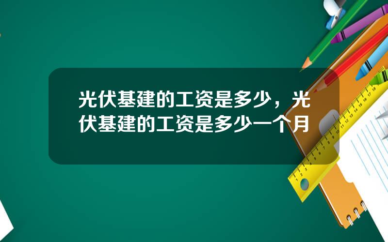 光伏基建的工资是多少，光伏基建的工资是多少一个月