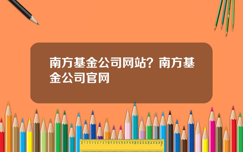 南方基金公司网站？南方基金公司官网