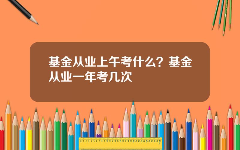 基金从业上午考什么？基金从业一年考几次