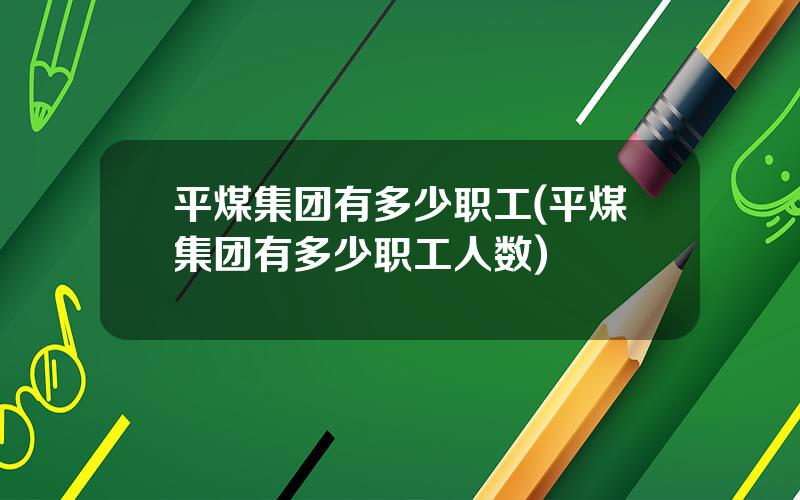 平煤集团有多少职工(平煤集团有多少职工人数)