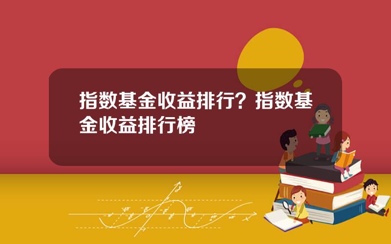 指数基金收益排行？指数基金收益排行榜