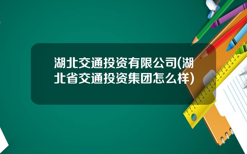 湖北交通投资有限公司(湖北省交通投资集团怎么样)