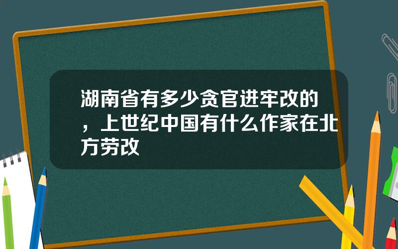 湖南省有多少贪官进牢改的，上世纪中国有什么作家在北方劳改