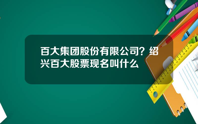 百大集团股份有限公司？绍兴百大股票现名叫什么