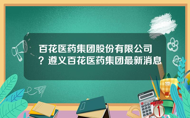 百花医药集团股份有限公司？遵义百花医药集团最新消息