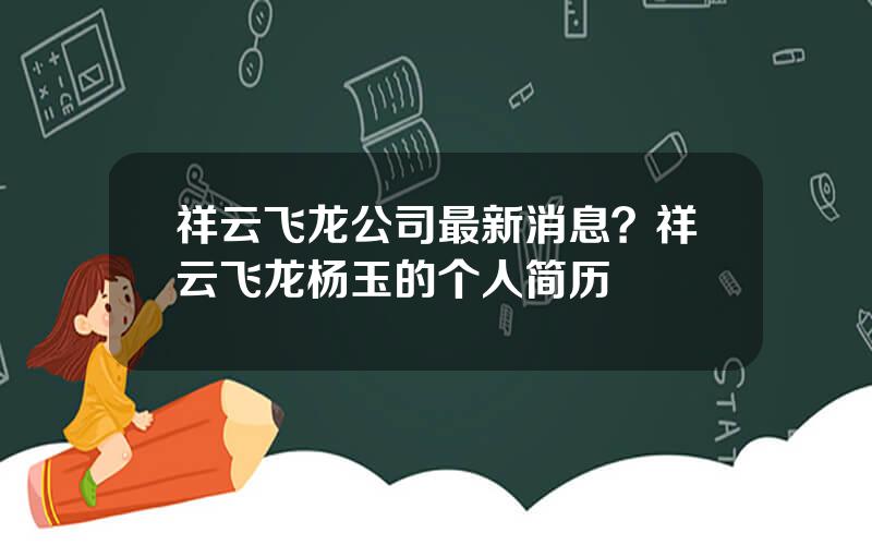 祥云飞龙公司最新消息？祥云飞龙杨玉的个人简历