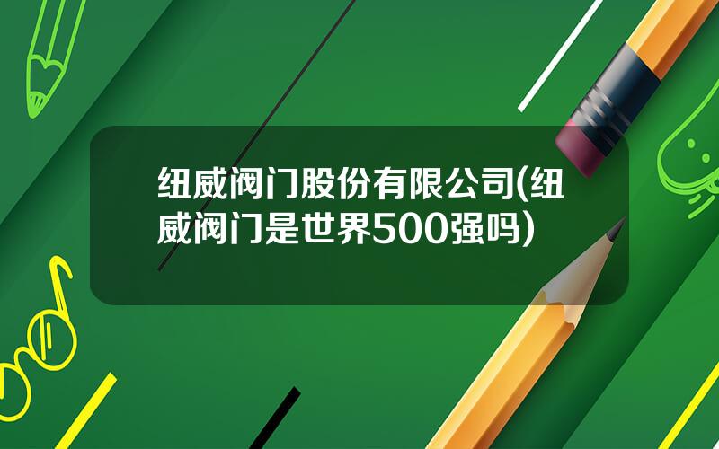 纽威阀门股份有限公司(纽威阀门是世界500强吗)