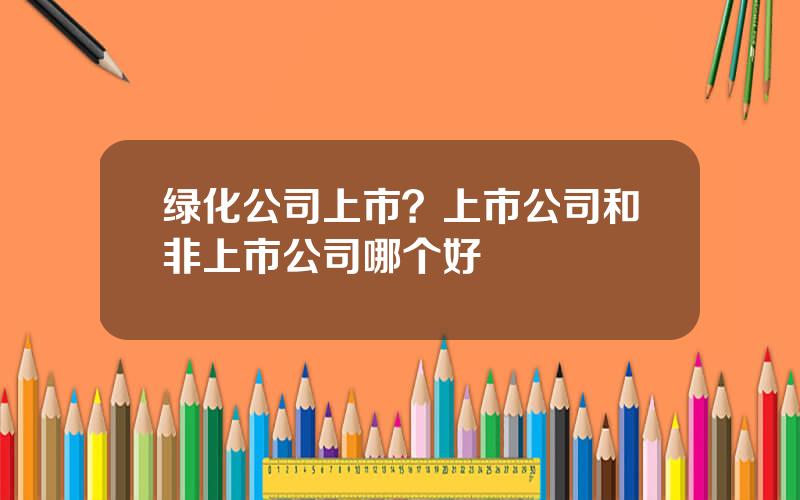 绿化公司上市？上市公司和非上市公司哪个好