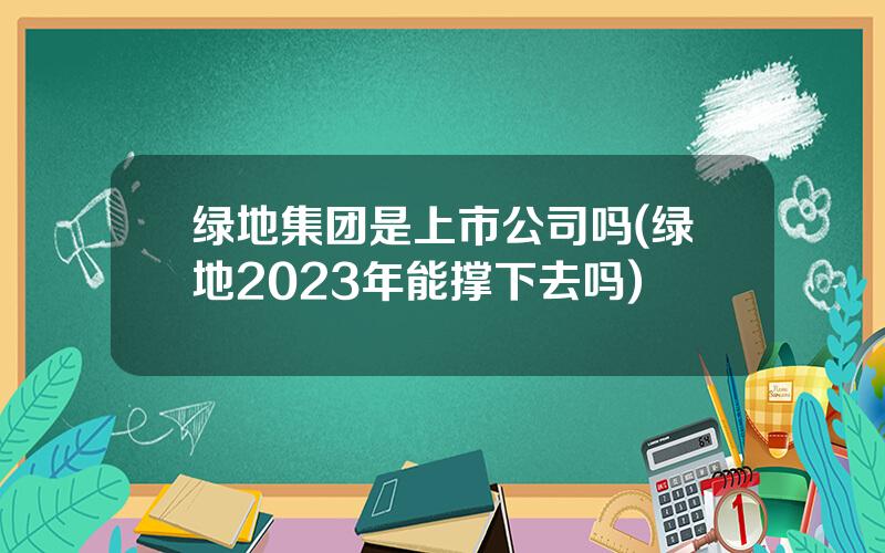 绿地集团是上市公司吗(绿地2023年能撑下去吗)