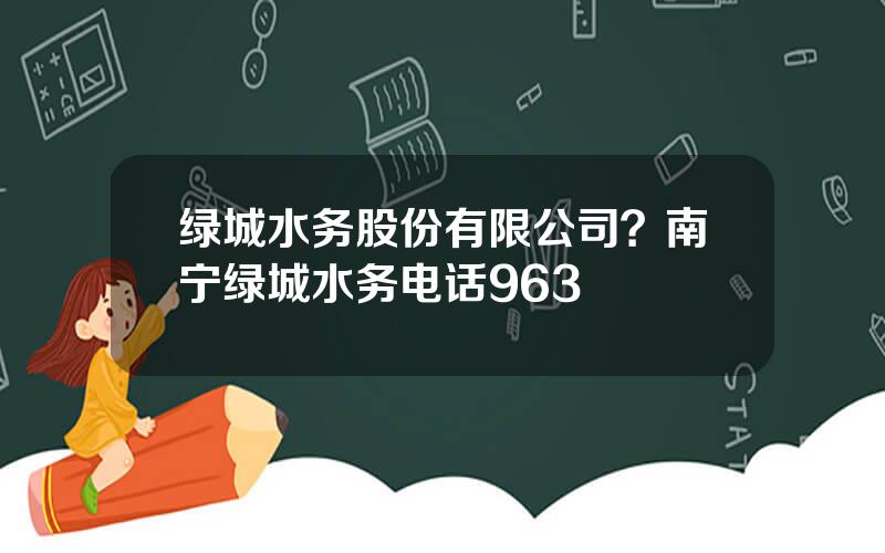 绿城水务股份有限公司？南宁绿城水务电话963